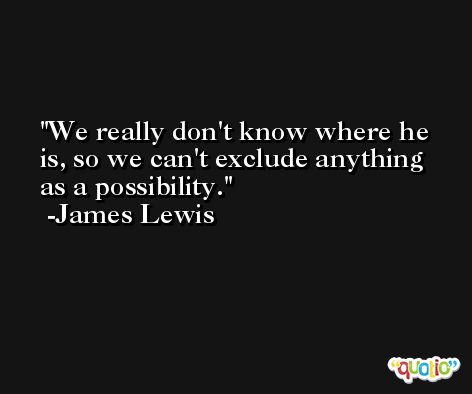 We really don't know where he is, so we can't exclude anything as a possibility. -James Lewis