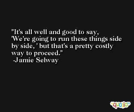 It's all well and good to say, 'We're going to run these things side by side, ' but that's a pretty costly way to proceed. -Jamie Selway