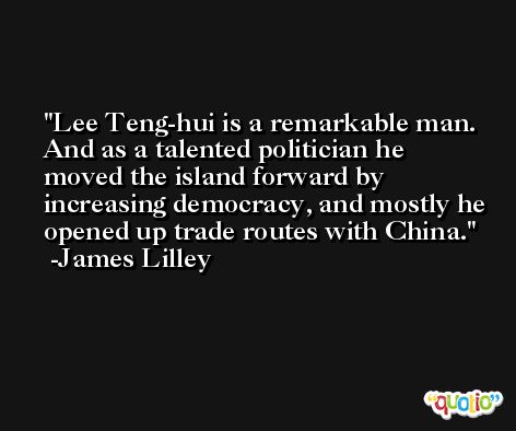 Lee Teng-hui is a remarkable man. And as a talented politician he moved the island forward by increasing democracy, and mostly he opened up trade routes with China. -James Lilley