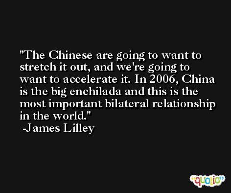 The Chinese are going to want to stretch it out, and we're going to want to accelerate it. In 2006, China is the big enchilada and this is the most important bilateral relationship in the world. -James Lilley