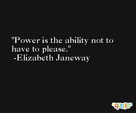 Power is the ability not to have to please. -Elizabeth Janeway