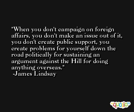 When you don't campaign on foreign affairs, you don't make an issue out of it, you don't create public support, you create problems for yourself down the road politically for sustaining an argument against the Hill for doing anything overseas. -James Lindsay