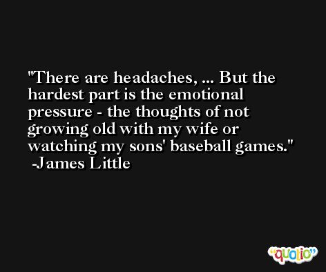 There are headaches, ... But the hardest part is the emotional pressure - the thoughts of not growing old with my wife or watching my sons' baseball games. -James Little