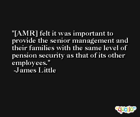 [AMR] felt it was important to provide the senior management and their families with the same level of pension security as that of its other employees. -James Little