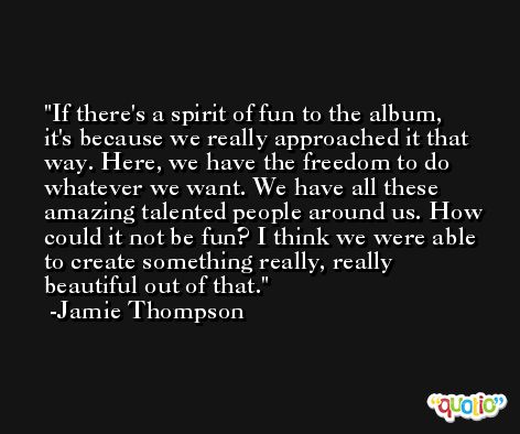 If there's a spirit of fun to the album, it's because we really approached it that way. Here, we have the freedom to do whatever we want. We have all these amazing talented people around us. How could it not be fun? I think we were able to create something really, really beautiful out of that. -Jamie Thompson