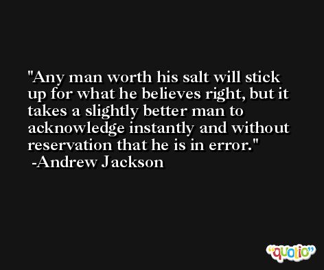 Any man worth his salt will stick up for what he believes right, but it takes a slightly better man to acknowledge instantly and without reservation that he is in error. -Andrew Jackson