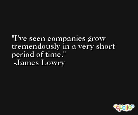 I've seen companies grow tremendously in a very short period of time. -James Lowry