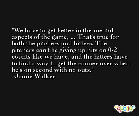 We have to get better in the mental aspects of the game, ... That's true for both the pitchers and hitters. The pitchers can't be giving up hits on 0-2 counts like we have, and the hitters have to find a way to get the runner over when he's on second with no outs. -Jamie Walker