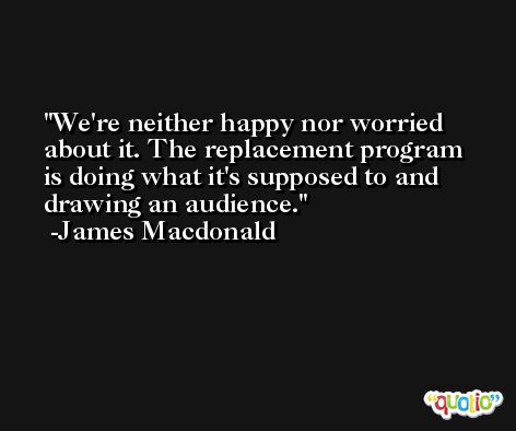We're neither happy nor worried about it. The replacement program is doing what it's supposed to and drawing an audience. -James Macdonald