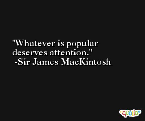 Whatever is popular deserves attention. -Sir James MacKintosh