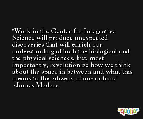 Work in the Center for Integrative Science will produce unexpected discoveries that will enrich our understanding of both the biological and the physical sciences, but, most importantly, revolutionize how we think about the space in between and what this means to the citizens of our nation. -James Madara