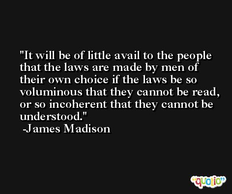 It will be of little avail to the people that the laws are made by men of their own choice if the laws be so voluminous that they cannot be read, or so incoherent that they cannot be understood. -James Madison