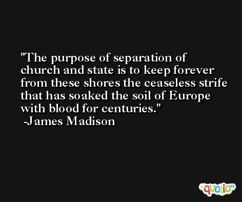 The purpose of separation of church and state is to keep forever from these shores the ceaseless strife that has soaked the soil of Europe with blood for centuries. -James Madison