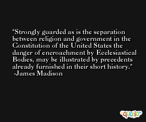 Strongly guarded as is the separation between religion and government in the Constitution of the United States the danger of encroachment by Ecclesiastical Bodies, may be illustrated by precedents already furnished in their short history. -James Madison