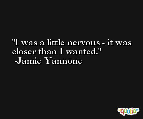 I was a little nervous - it was closer than I wanted. -Jamie Yannone