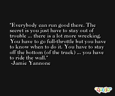 Everybody can run good there. The secret is you just have to stay out of trouble ... there is a lot more wrecking. You have to go full-throttle but you have to know when to do it. You have to stay off the bottom (of the track) ... you have to ride the wall. -Jamie Yannone