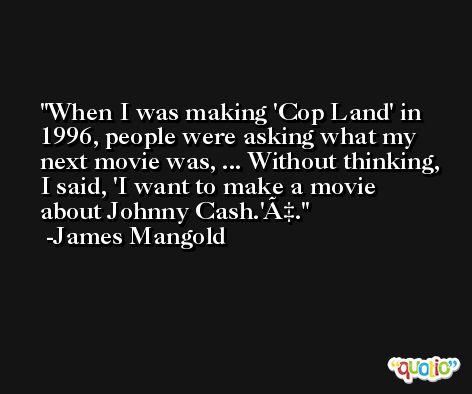 When I was making 'Cop Land' in 1996, people were asking what my next movie was, ... Without thinking, I said, 'I want to make a movie about Johnny Cash.'Ã‡. -James Mangold