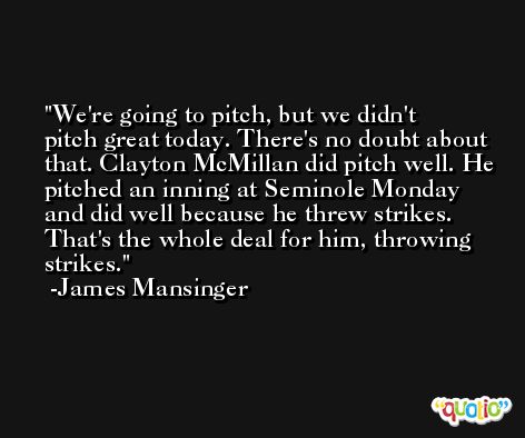 We're going to pitch, but we didn't pitch great today. There's no doubt about that. Clayton McMillan did pitch well. He pitched an inning at Seminole Monday and did well because he threw strikes. That's the whole deal for him, throwing strikes. -James Mansinger