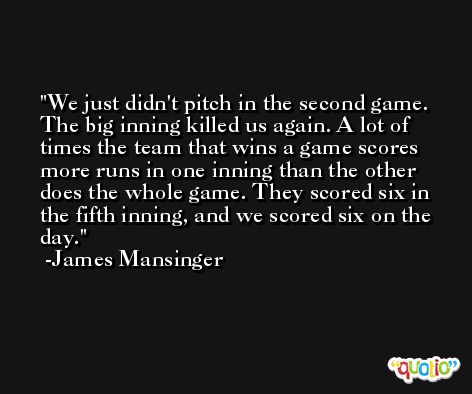 We just didn't pitch in the second game. The big inning killed us again. A lot of times the team that wins a game scores more runs in one inning than the other does the whole game. They scored six in the fifth inning, and we scored six on the day. -James Mansinger