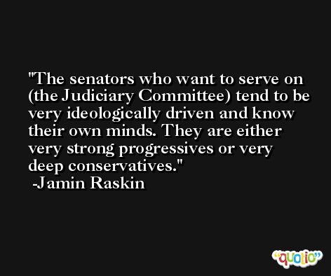 The senators who want to serve on (the Judiciary Committee) tend to be very ideologically driven and know their own minds. They are either very strong progressives or very deep conservatives. -Jamin Raskin
