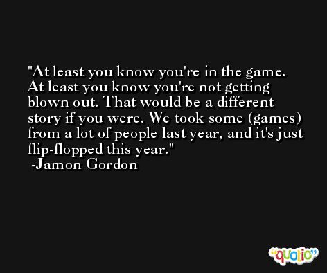 At least you know you're in the game. At least you know you're not getting blown out. That would be a different story if you were. We took some (games) from a lot of people last year, and it's just flip-flopped this year. -Jamon Gordon