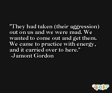 They had taken (their aggression) out on us and we were mad. We wanted to come out and get them. We came to practice with energy, and it carried over to here. -Jamont Gordon