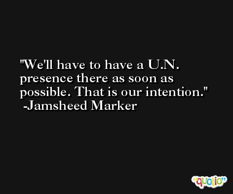 We'll have to have a U.N. presence there as soon as possible. That is our intention. -Jamsheed Marker