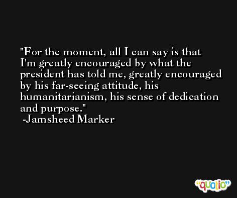 For the moment, all I can say is that I'm greatly encouraged by what the president has told me, greatly encouraged by his far-seeing attitude, his humanitarianism, his sense of dedication and purpose. -Jamsheed Marker