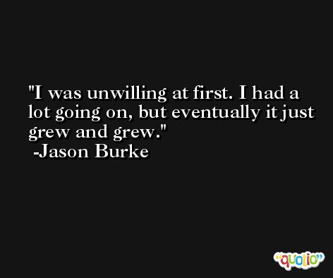I was unwilling at first. I had a lot going on, but eventually it just grew and grew. -Jason Burke
