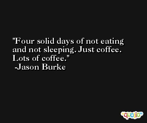 Four solid days of not eating and not sleeping. Just coffee. Lots of coffee. -Jason Burke