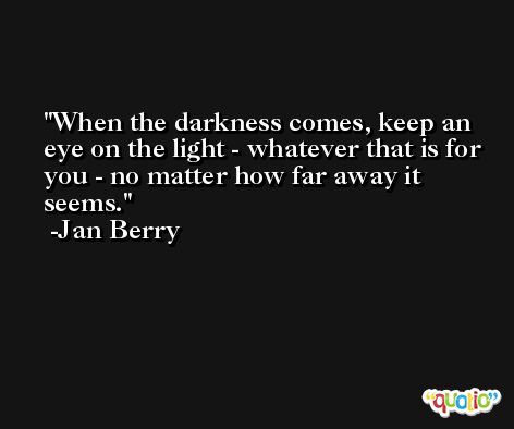 When the darkness comes, keep an eye on the light - whatever that is for you - no matter how far away it seems. -Jan Berry