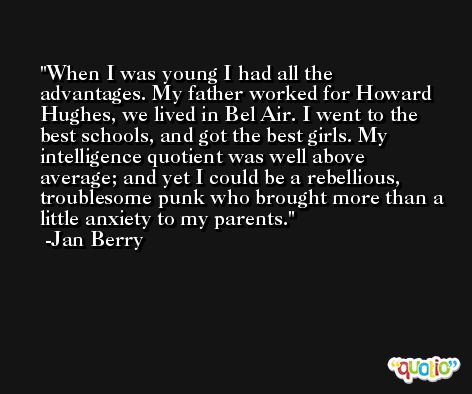 When I was young I had all the advantages. My father worked for Howard Hughes, we lived in Bel Air. I went to the best schools, and got the best girls. My intelligence quotient was well above average; and yet I could be a rebellious, troublesome punk who brought more than a little anxiety to my parents. -Jan Berry