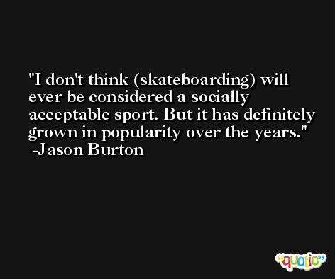 I don't think (skateboarding) will ever be considered a socially acceptable sport. But it has definitely grown in popularity over the years. -Jason Burton