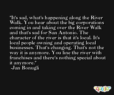 It's sad, what's happening along the River Walk. You hear about the big corporations coming in and taking over the River Walk and that's sad for San Antonio. The character of the river is that it's local. It's local people owning and operating local businesses. That's changing. That's not the way it is anymore. You line the river with franchises and there's nothing special about it anymore. -Jan Bonugli