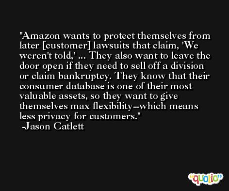 Amazon wants to protect themselves from later [customer] lawsuits that claim, 'We weren't told,' ... They also want to leave the door open if they need to sell off a division or claim bankruptcy. They know that their consumer database is one of their most valuable assets, so they want to give themselves max flexibility--which means less privacy for customers. -Jason Catlett