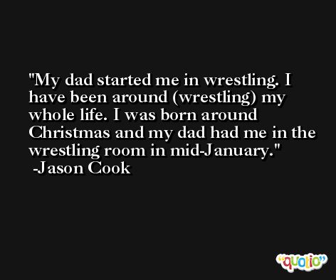 My dad started me in wrestling. I have been around (wrestling) my whole life. I was born around Christmas and my dad had me in the wrestling room in mid-January. -Jason Cook