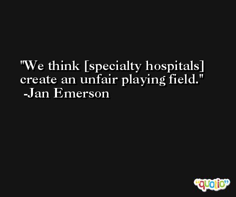 We think [specialty hospitals] create an unfair playing field. -Jan Emerson