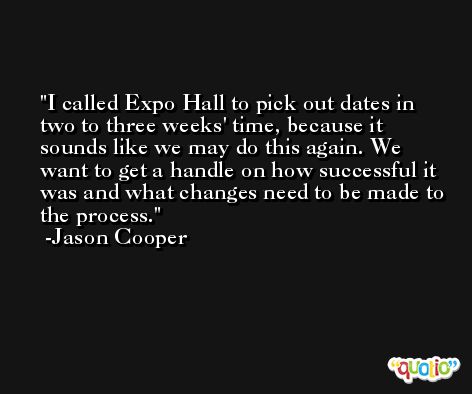 I called Expo Hall to pick out dates in two to three weeks' time, because it sounds like we may do this again. We want to get a handle on how successful it was and what changes need to be made to the process. -Jason Cooper