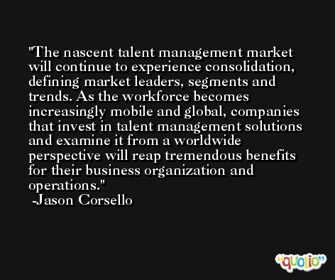 The nascent talent management market will continue to experience consolidation, defining market leaders, segments and trends. As the workforce becomes increasingly mobile and global, companies that invest in talent management solutions and examine it from a worldwide perspective will reap tremendous benefits for their business organization and operations. -Jason Corsello