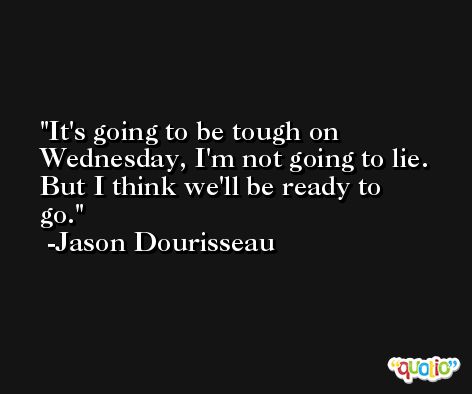 It's going to be tough on Wednesday, I'm not going to lie. But I think we'll be ready to go. -Jason Dourisseau