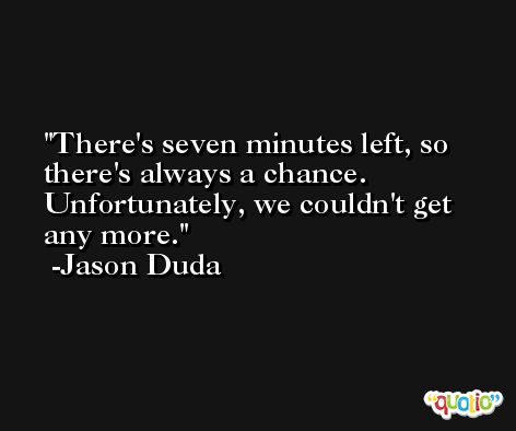 There's seven minutes left, so there's always a chance. Unfortunately, we couldn't get any more. -Jason Duda