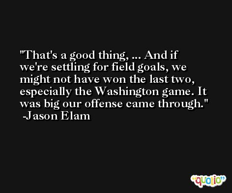 That's a good thing, ... And if we're settling for field goals, we might not have won the last two, especially the Washington game. It was big our offense came through. -Jason Elam