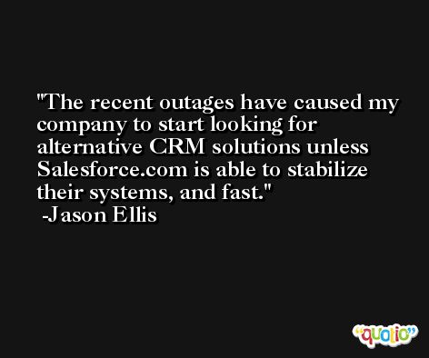 The recent outages have caused my company to start looking for alternative CRM solutions unless Salesforce.com is able to stabilize their systems, and fast. -Jason Ellis