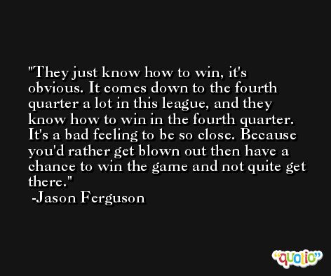 They just know how to win, it's obvious. It comes down to the fourth quarter a lot in this league, and they know how to win in the fourth quarter. It's a bad feeling to be so close. Because you'd rather get blown out then have a chance to win the game and not quite get there. -Jason Ferguson