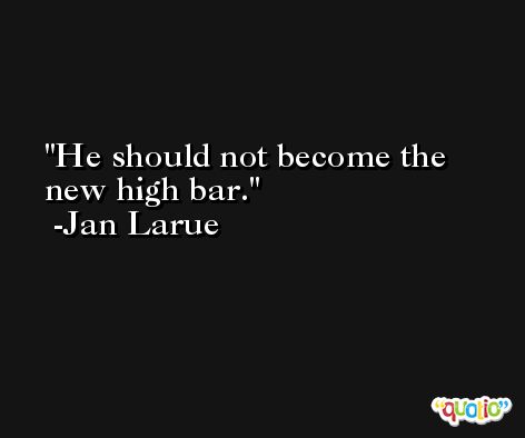 He should not become the new high bar. -Jan Larue