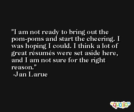 I am not ready to bring out the pom-poms and start the cheering. I was hoping I could. I think a lot of great résumés were set aside here, and I am not sure for the right reason. -Jan Larue