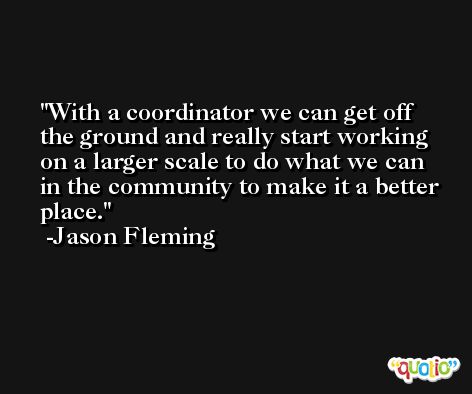 With a coordinator we can get off the ground and really start working on a larger scale to do what we can in the community to make it a better place. -Jason Fleming