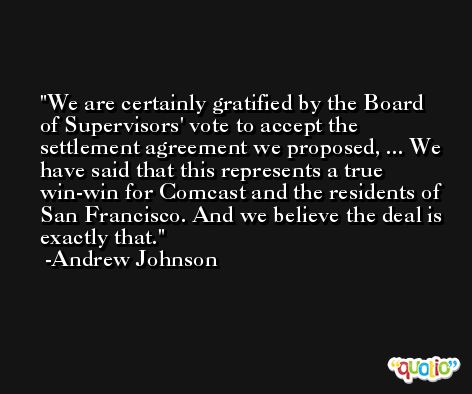 We are certainly gratified by the Board of Supervisors' vote to accept the settlement agreement we proposed, ... We have said that this represents a true win-win for Comcast and the residents of San Francisco. And we believe the deal is exactly that. -Andrew Johnson