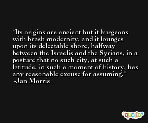 Its origins are ancient but it burgeons with brash modernity, and it lounges upon its delectable shore, halfway between the Israelis and the Syrians, in a posture that no such city, at such a latitude, in such a moment of history, has any reasonable excuse for assuming. -Jan Morris