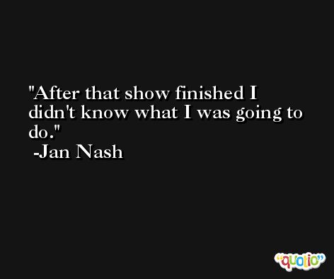 After that show finished I didn't know what I was going to do. -Jan Nash